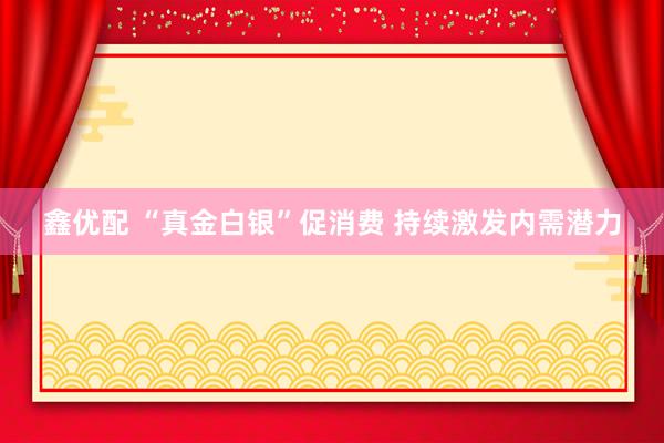 鑫优配 “真金白银”促消费 持续激发内需潜力