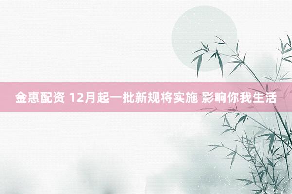 金惠配资 12月起一批新规将实施 影响你我生活