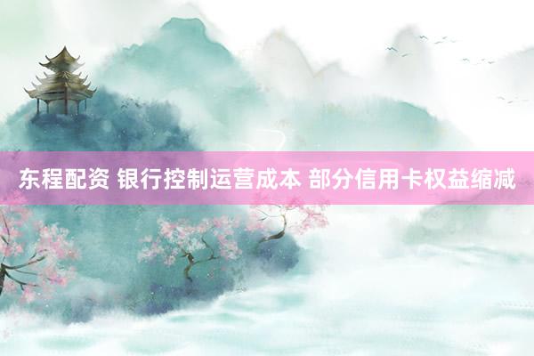 东程配资 银行控制运营成本 部分信用卡权益缩减