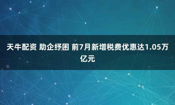 天牛配资 助企纾困 前7月新增税费优惠达1.05万亿元