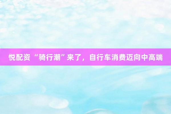 悦配资 “骑行潮”来了，自行车消费迈向中高端