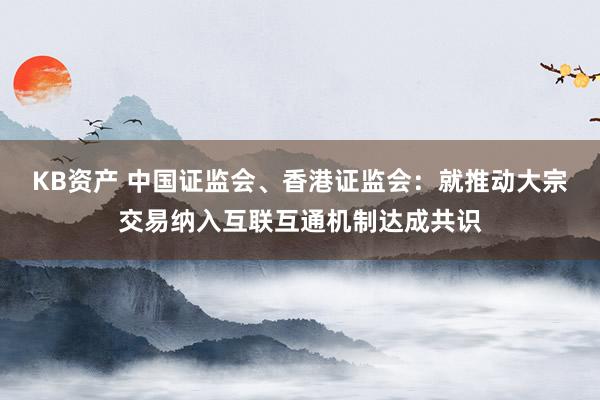 KB资产 中国证监会、香港证监会：就推动大宗交易纳入互联互通机制达成共识