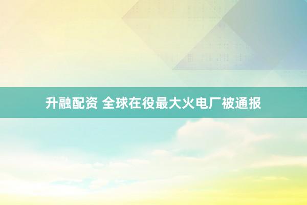 升融配资 全球在役最大火电厂被通报