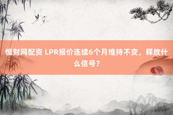 恒财网配资 LPR报价连续6个月维持不变，释放什么信号？