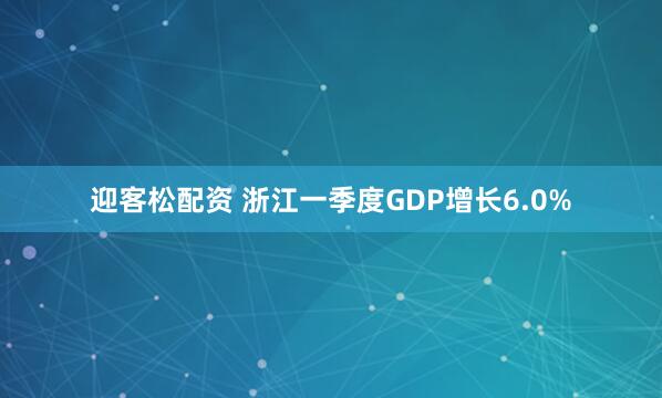 迎客松配资 浙江一季度GDP增长6.0%