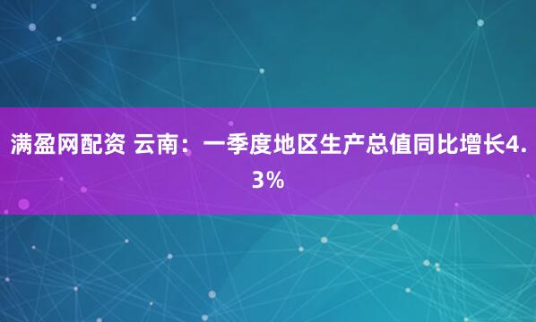 满盈网配资 云南：一季度地区生产总值同比增长4.3%