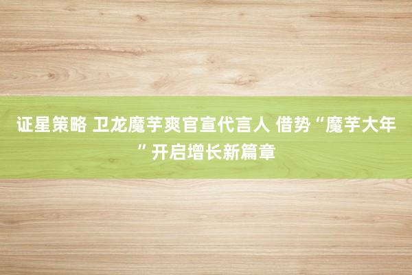 证星策略 卫龙魔芋爽官宣代言人 借势“魔芋大年”开启增长新篇章