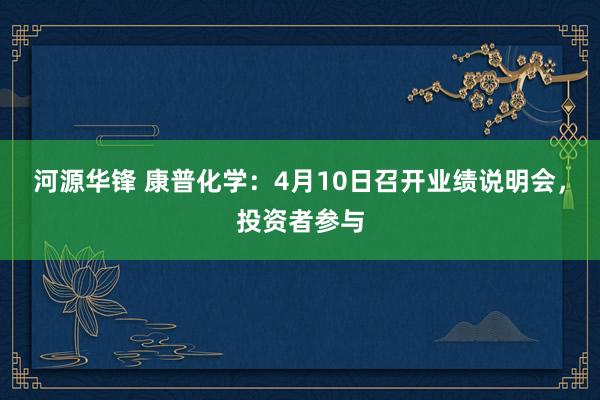 河源华锋 康普化学：4月10日召开业绩说明会，投资者参与