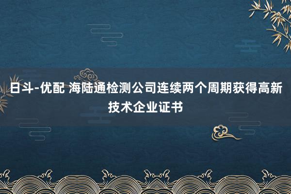 日斗-优配 海陆通检测公司连续两个周期获得高新技术企业证书