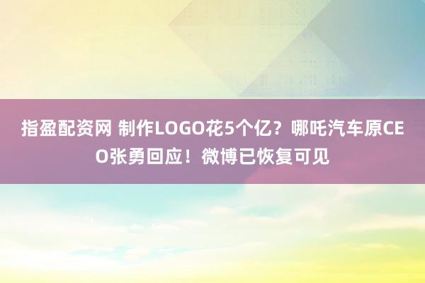 指盈配资网 制作LOGO花5个亿？哪吒汽车原CEO张勇回应！微博已恢复可见