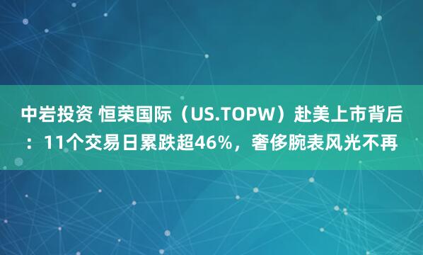 中岩投资 恒荣国际（US.TOPW）赴美上市背后：11个交易日累跌超46%，奢侈腕表风光不再