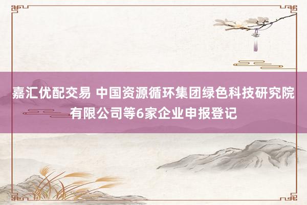 嘉汇优配交易 中国资源循环集团绿色科技研究院有限公司等6家企业申报登记