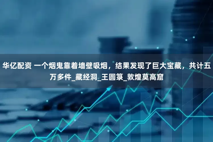 华亿配资 一个烟鬼靠着墙壁吸烟，结果发现了巨大宝藏，共计五万多件_藏经洞_王圆箓_敦煌莫高窟