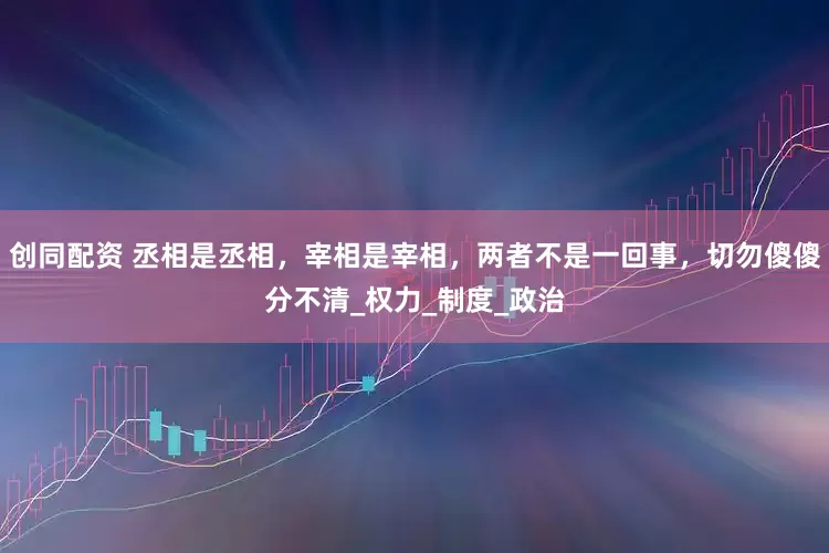 创同配资 丞相是丞相，宰相是宰相，两者不是一回事，切勿傻傻分不清_权力_制度_政治