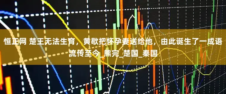 恒正网 楚王无法生育，黄歇把怀孕妻送给他，由此诞生了一成语流传至今_熊完_楚国_秦国