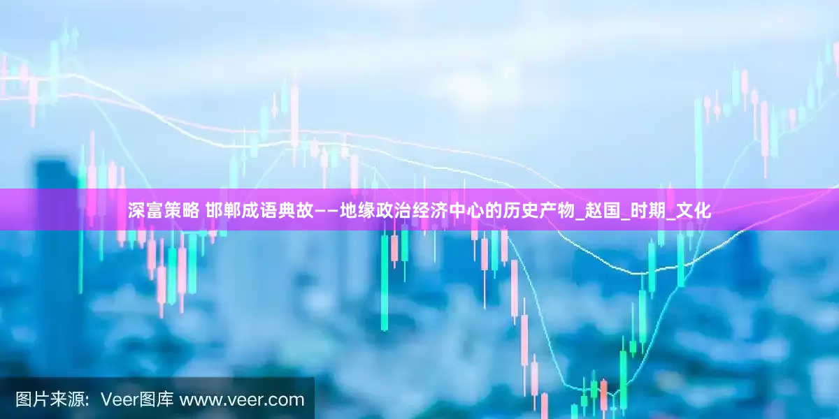 深富策略 邯郸成语典故——地缘政治经济中心的历史产物_赵国_时期_文化