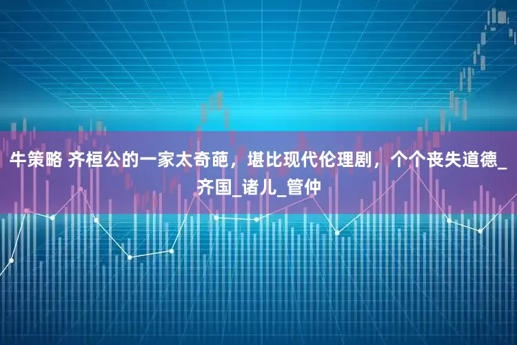 牛策略 齐桓公的一家太奇葩，堪比现代伦理剧，个个丧失道德_齐国_诸儿_管仲