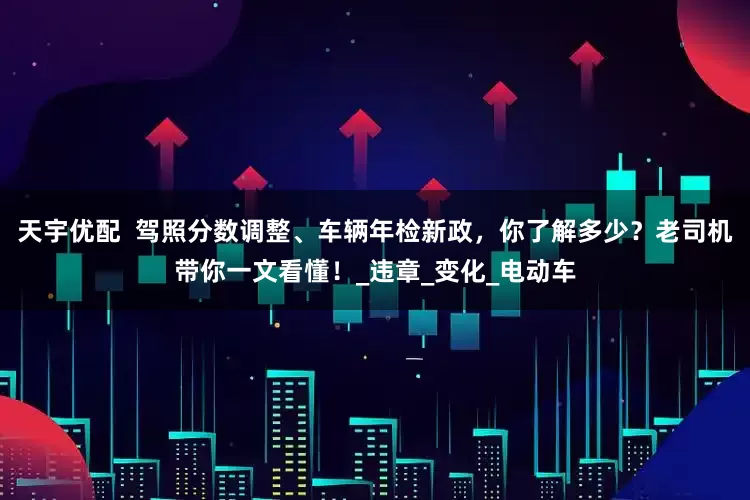 天宇优配  驾照分数调整、车辆年检新政，你了解多少？老司机带你一文看懂！_违章_变化_电动车