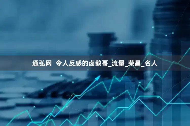 通弘网  令人反感的卤鹅哥_流量_荣昌_名人