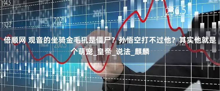倍顺网 观音的坐骑金毛犼是僵尸？孙悟空打不过他？其实他就是个萌宠_皇帝_说法_麒麟