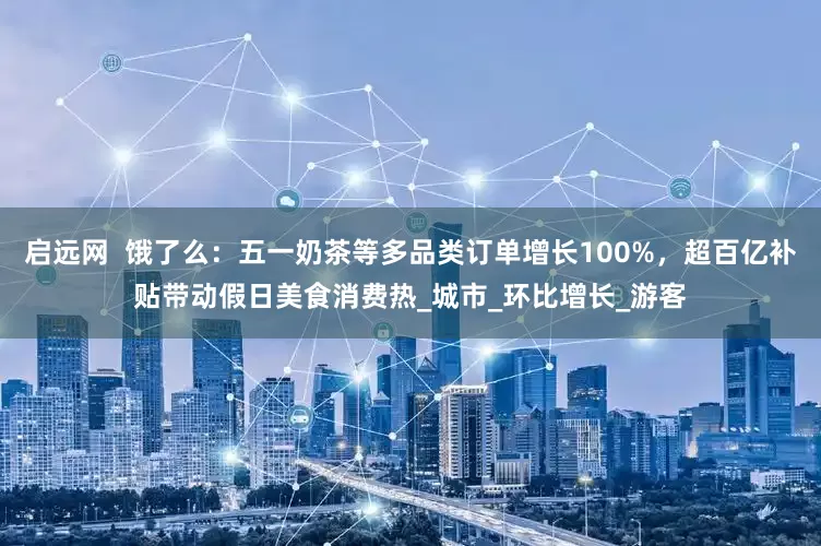 启远网  饿了么：五一奶茶等多品类订单增长100%，超百亿补贴带动假日美食消费热_城市_环比增长_游客