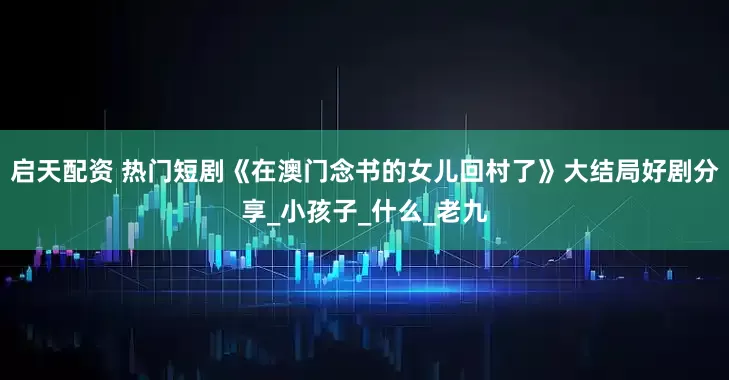 启天配资 热门短剧《在澳门念书的女儿回村了》大结局好剧分享_小孩子_什么_老九