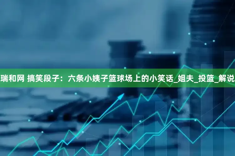 瑞和网 搞笑段子：六条小姨子篮球场上的小笑话_姐夫_投篮_解说