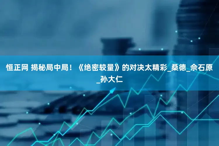 恒正网 揭秘局中局！《绝密较量》的对决太精彩_桑德_佘石原_孙大仁