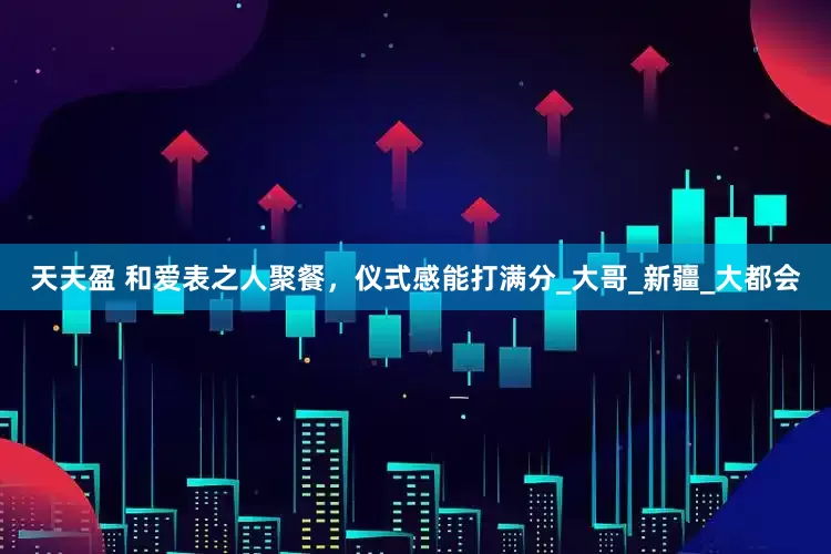天天盈 和爱表之人聚餐，仪式感能打满分_大哥_新疆_大都会