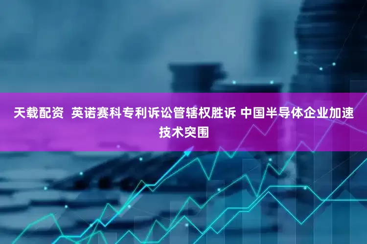 天载配资  英诺赛科专利诉讼管辖权胜诉 中国半导体企业加速技术突围