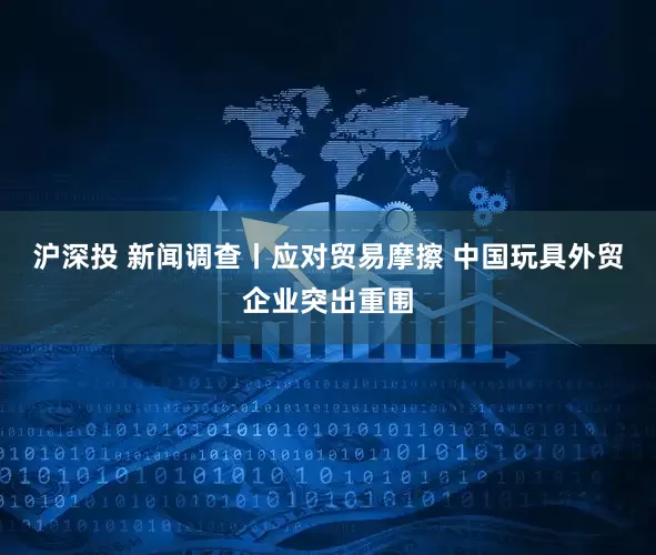 沪深投 新闻调查丨应对贸易摩擦 中国玩具外贸企业突出重围