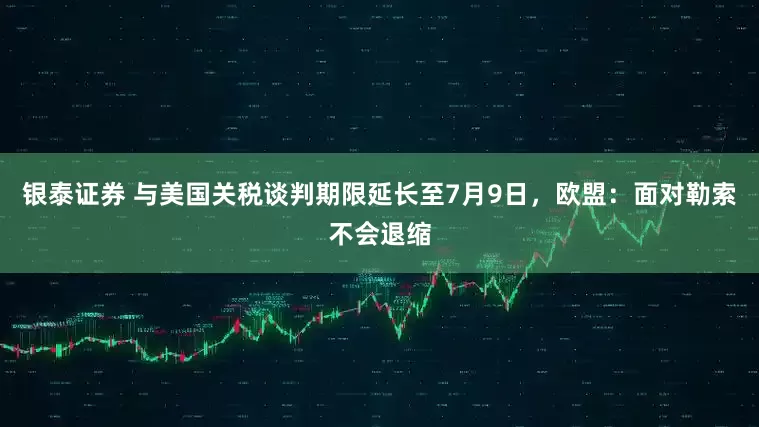 银泰证券 与美国关税谈判期限延长至7月9日，欧盟：面对勒索不会退缩