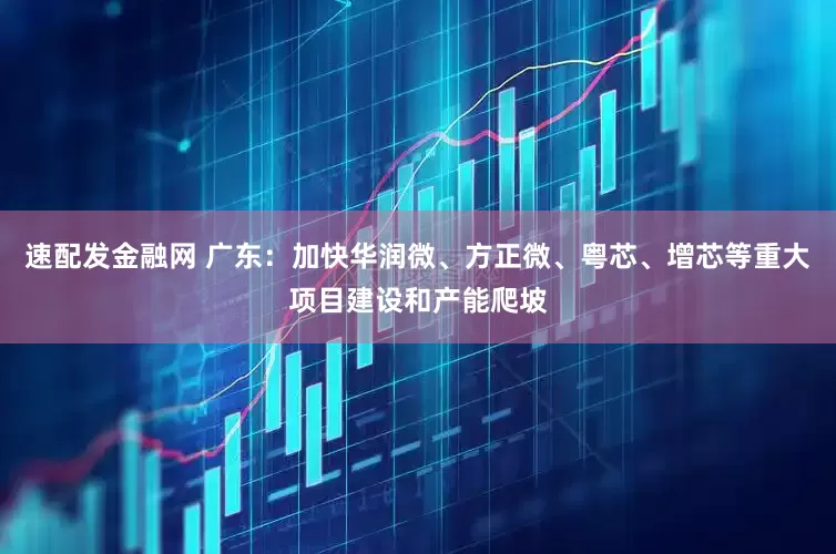速配发金融网 广东：加快华润微、方正微、粤芯、增芯等重大项目建设和产能爬坡