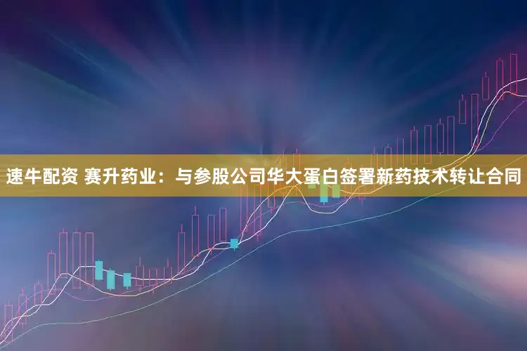速牛配资 赛升药业：与参股公司华大蛋白签署新药技术转让合同