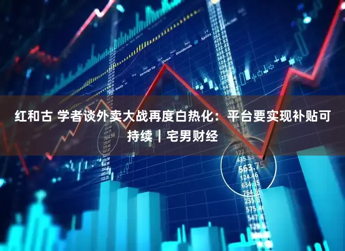 红和古 学者谈外卖大战再度白热化：平台要实现补贴可持续｜宅男财经
