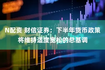 N配资 财信证券：下半年货币政策将维持适度宽松的总基调