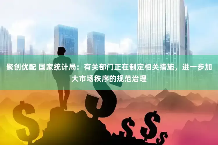 聚创优配 国家统计局：有关部门正在制定相关措施，进一步加大市场秩序的规范治理