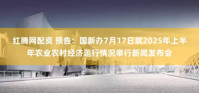 红腾网配资 预告：国新办7月17日就2025年上半年农业农村经济运行情况举行新闻发布会