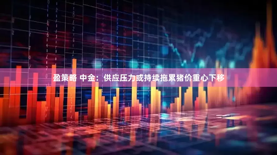 盈策略 中金：供应压力或持续拖累猪价重心下移