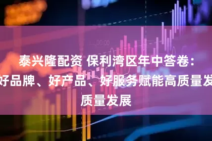 泰兴隆配资 保利湾区年中答卷：以好品牌、好产品、好服务赋能高质量发展