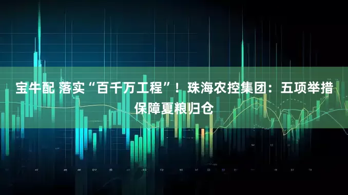 宝牛配 落实“百千万工程”！珠海农控集团：五项举措保障夏粮归仓