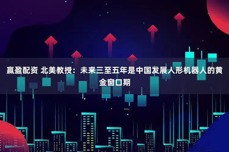 赢盈配资 北美教授：未来三至五年是中国发展人形机器人的黄金窗口期