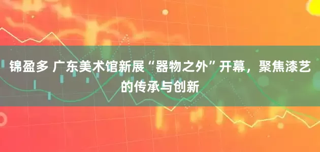 锦盈多 广东美术馆新展“器物之外”开幕，聚焦漆艺的传承与创新