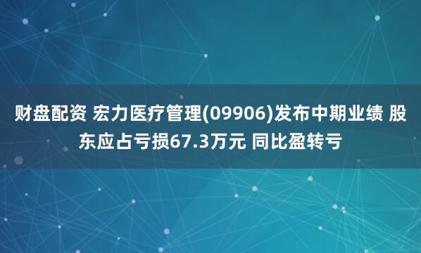 财盘配资 宏力医疗管理(09906)发布中期业绩 股东应占亏损67.3万元 同比盈转亏